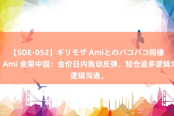 【SOE-052】ギリモザ Amiとのパコパコ同棲生活 Ami 金荣中国：金价日内轰动反弹，轻仓追多逻辑沟通。