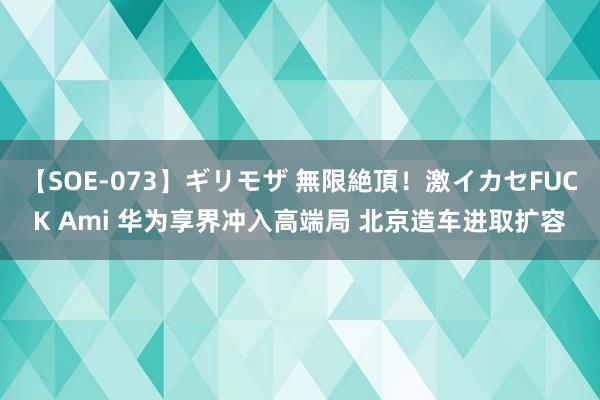 【SOE-073】ギリモザ 無限絶頂！激イカセFUCK Ami 华为享界冲入高端局 北京造车进取扩容