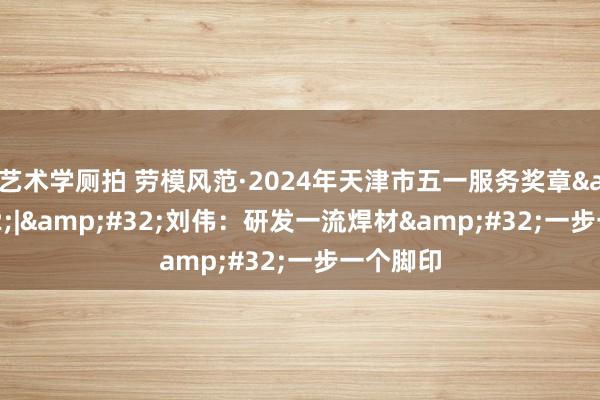 艺术学厕拍 劳模风范·2024年天津市五一服务奖章&#32;|&#32;刘伟：研发一流焊材&#32;一步一个脚印