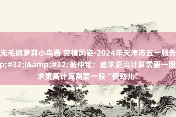 无毛嫩萝莉小鸟酱 劳模风姿·2024年天津市五一服务奖章&#32;|&#32;翁仲铭：追求更高计算需要一股“傻劲儿”