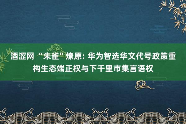 酒涩网 “朱雀”燎原: 华为智选华文代号政策重构生态端正权与下千里市集言语权