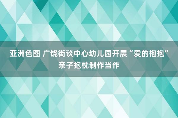 亚洲色图 广饶街谈中心幼儿园开展“爱的抱抱”亲子抱枕制作当作