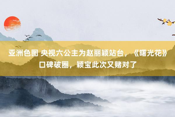 亚洲色图 央视六公主为赵丽颖站台，《曙光花》口碑破圈，颖宝此次又赌对了