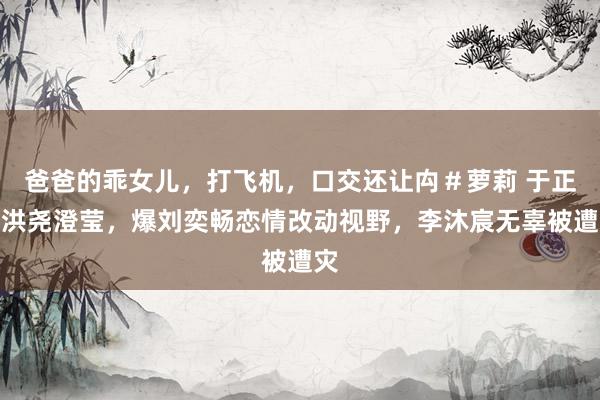 爸爸的乖女儿，打飞机，口交还让禸＃萝莉 于正为洪尧澄莹，爆刘奕畅恋情改动视野，李沐宸无辜被遭灾