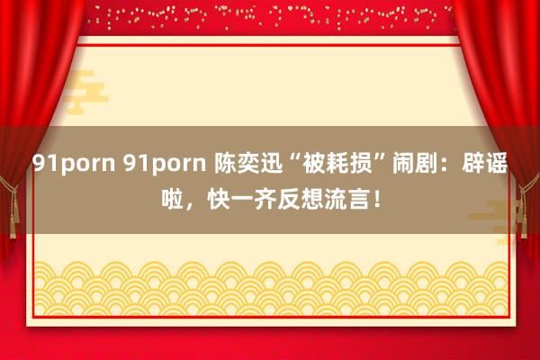 91porn 91porn 陈奕迅“被耗损”闹剧：辟谣啦，快一齐反想流言！