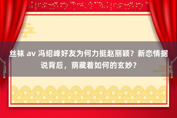 丝袜 av 冯绍峰好友为何力挺赵丽颖？新恋情据说背后，荫藏着如何的玄妙？