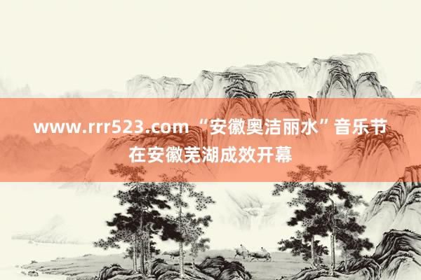 www.rrr523.com “安徽奥洁丽水”音乐节在安徽芜湖成效开幕