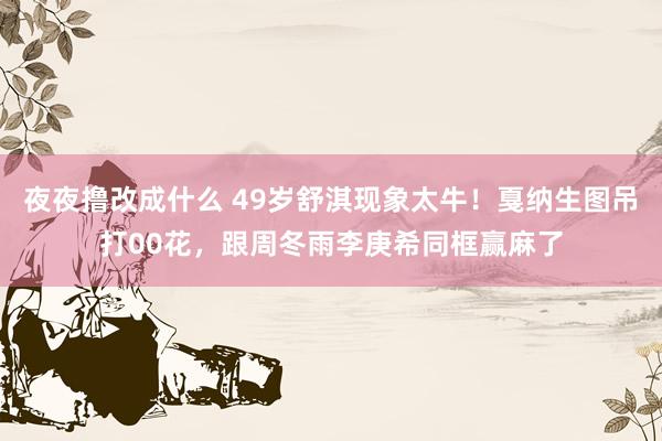 夜夜撸改成什么 49岁舒淇现象太牛！戛纳生图吊打00花，跟周冬雨李庚希同框赢麻了