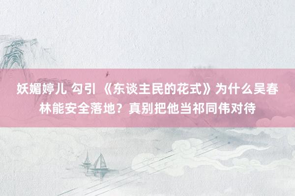 妖媚婷儿 勾引 《东谈主民的花式》为什么吴春林能安全落地？真别把他当祁同伟对待