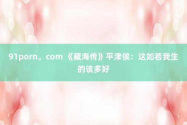 91porn。com 《藏海传》平津侯：这如若我生的该多好