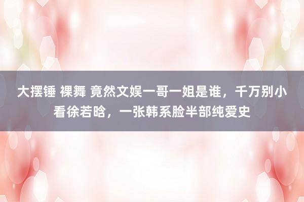 大摆锤 裸舞 竟然文娱一哥一姐是谁，千万别小看徐若晗，一张韩系脸半部纯爱史