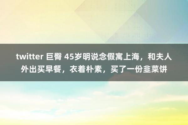 twitter 巨臀 45岁明说念假寓上海，和夫人外出买早餐，衣着朴素，买了一份韭菜饼