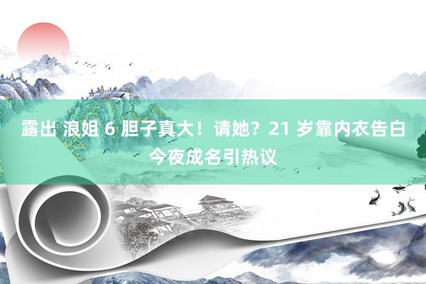 露出 浪姐 6 胆子真大！请她？21 岁靠内衣告白今夜成名引热议