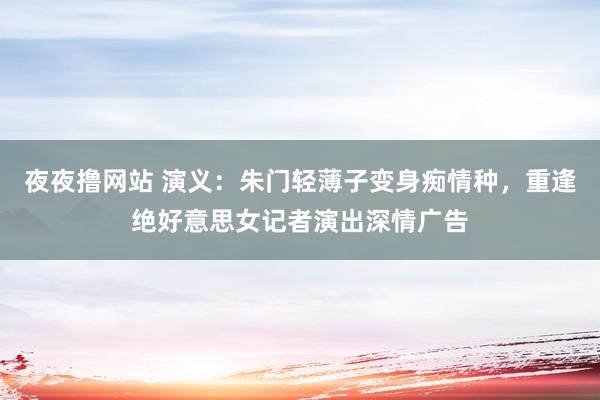 夜夜撸网站 演义：朱门轻薄子变身痴情种，重逢绝好意思女记者演出深情广告