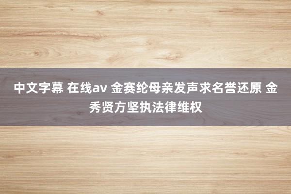 中文字幕 在线av 金赛纶母亲发声求名誉还原 金秀贤方坚执法律维权