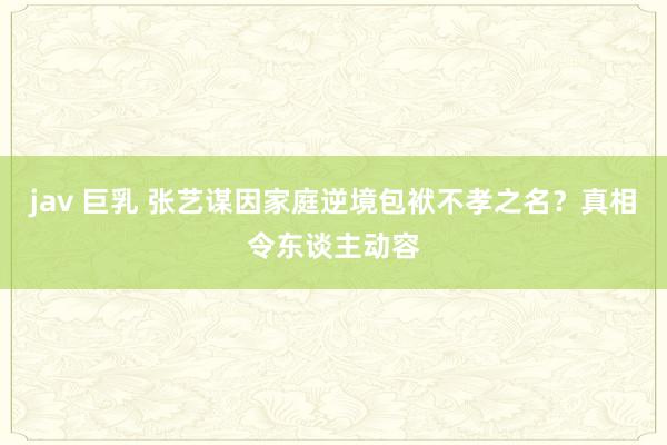 jav 巨乳 张艺谋因家庭逆境包袱不孝之名？真相令东谈主动容