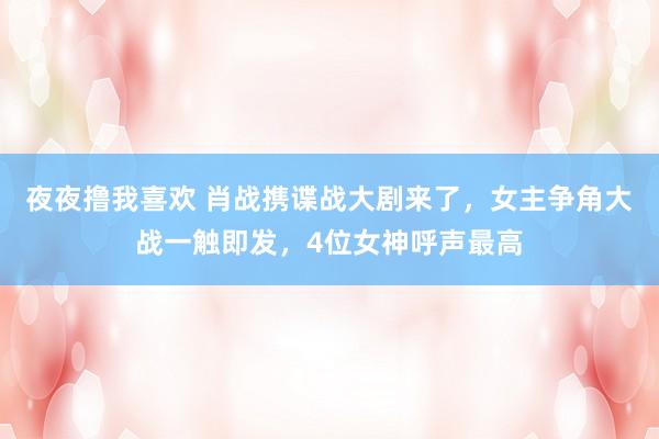夜夜撸我喜欢 肖战携谍战大剧来了，女主争角大战一触即发，4位女神呼声最高