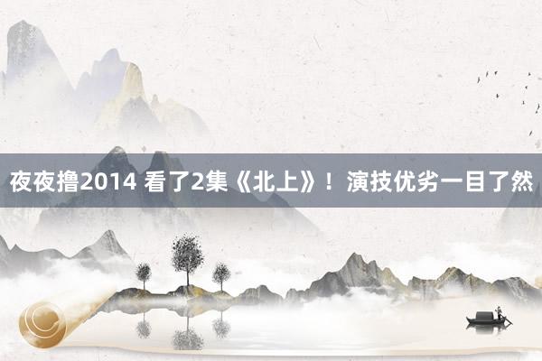 夜夜撸2014 看了2集《北上》！演技优劣一目了然
