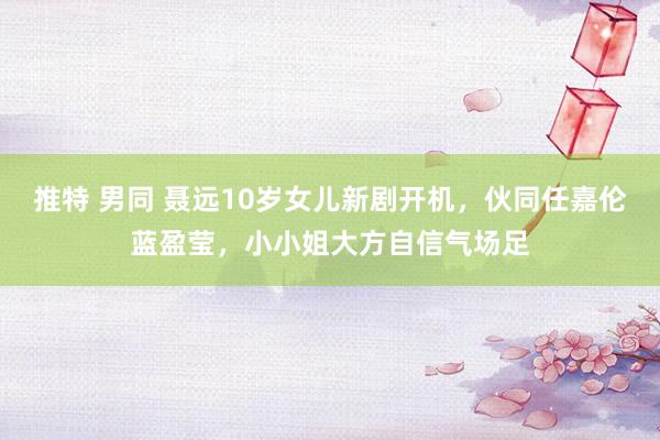 推特 男同 聂远10岁女儿新剧开机，伙同任嘉伦蓝盈莹，小小姐大方自信气场足