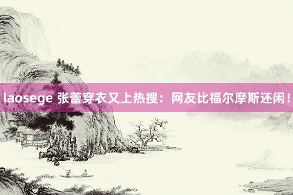 laosege 张蕾穿衣又上热搜：网友比福尔摩斯还闲！