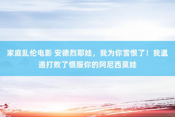 家庭乱伦电影 安德烈耶娃，我为你雪恨了！我邋遢打败了慑服你的阿尼西莫娃