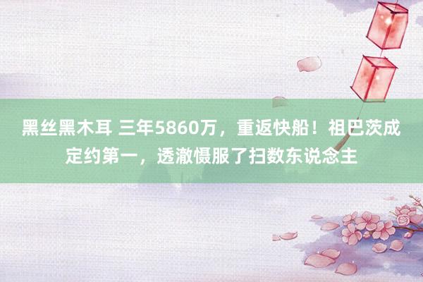 黑丝黑木耳 三年5860万，重返快船！祖巴茨成定约第一，透澈慑服了扫数东说念主
