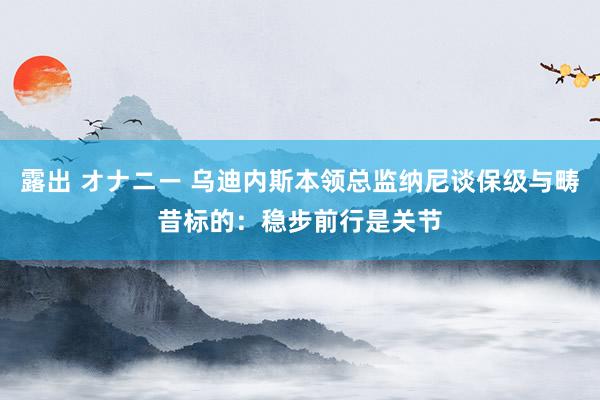 露出 オナニー 乌迪内斯本领总监纳尼谈保级与畴昔标的：稳步前行是关节