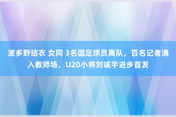 波多野结衣 女同 3名国足球员离队，百名记者涌入教师场，U20小将刘诚宇进步首发