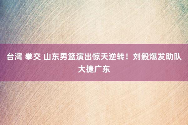台灣 拳交 山东男篮演出惊天逆转！刘毅爆发助队大捷广东