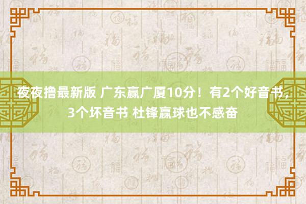 夜夜撸最新版 广东赢广厦10分！有2个好音书，3个坏音书 杜锋赢球也不感奋