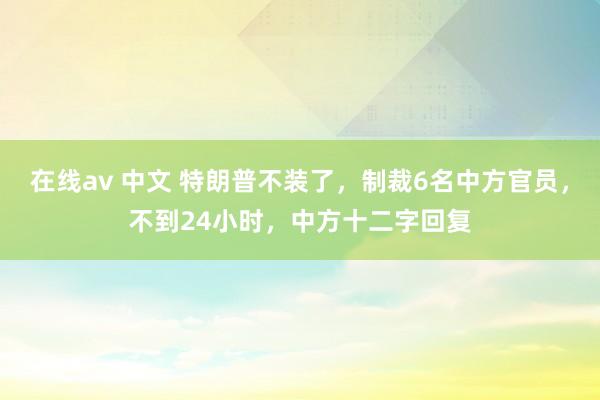 在线av 中文 特朗普不装了，制裁6名中方官员，不到24小时，中方十二字回复