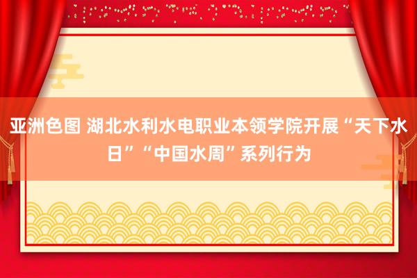 亚洲色图 湖北水利水电职业本领学院开展“天下水日”“中国水周”系列行为