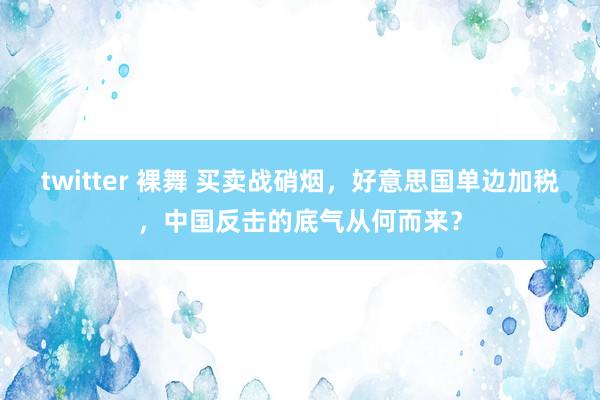 twitter 裸舞 买卖战硝烟，好意思国单边加税，中国反击的底气从何而来？