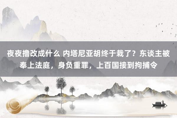 夜夜撸改成什么 内塔尼亚胡终于栽了？东谈主被奉上法庭，身负重罪，上百国接到拘捕令