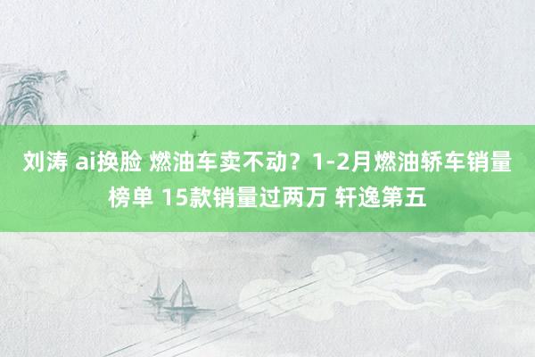 刘涛 ai换脸 燃油车卖不动？1-2月燃油轿车销量榜单 15款销量过两万 轩逸第五