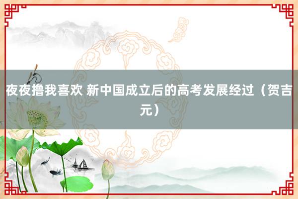 夜夜撸我喜欢 新中国成立后的高考发展经过（贺吉元）