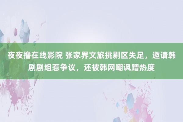夜夜撸在线影院 张家界文旅挑剔区失足，邀请韩剧剧组惹争议，还被韩网嘲讽蹭热度