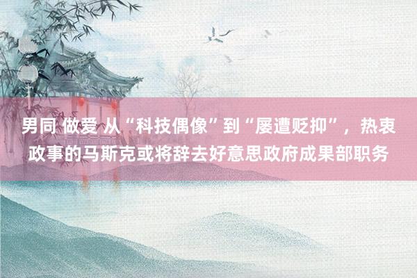 男同 做爱 从“科技偶像”到“屡遭贬抑”，热衷政事的马斯克或将辞去好意思政府成果部职务