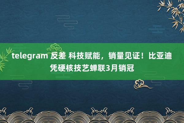 telegram 反差 科技赋能，销量见证！比亚迪凭硬核技艺蝉联3月销冠