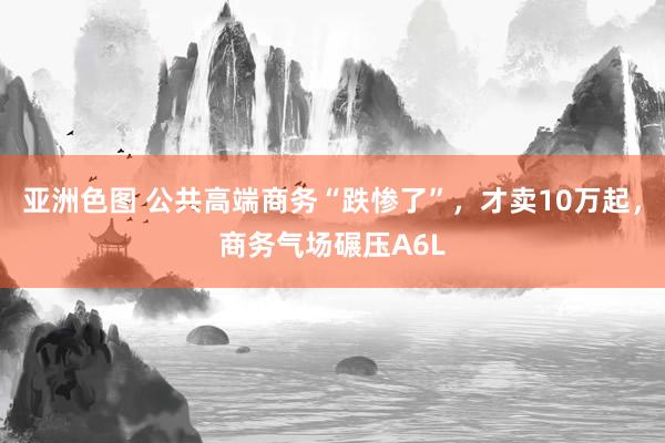 亚洲色图 公共高端商务“跌惨了”，才卖10万起，商务气场碾压A6L