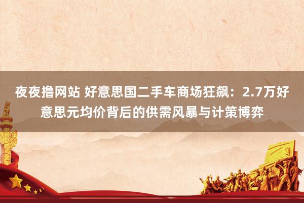 夜夜撸网站 好意思国二手车商场狂飙：2.7万好意思元均价背后的供需风暴与计策博弈