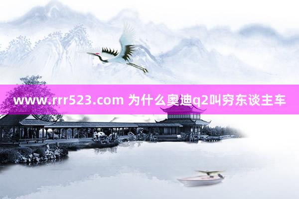 www.rrr523.com 为什么奥迪q2叫穷东谈主车