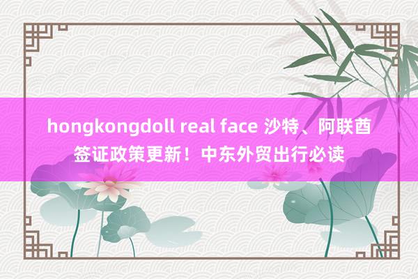 hongkongdoll real face 沙特、阿联酋签证政策更新！中东外贸出行必读