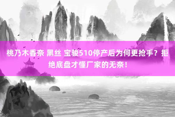 桃乃木香奈 黑丝 宝骏510停产后为何更抢手？拒绝底盘才懂厂家的无奈！