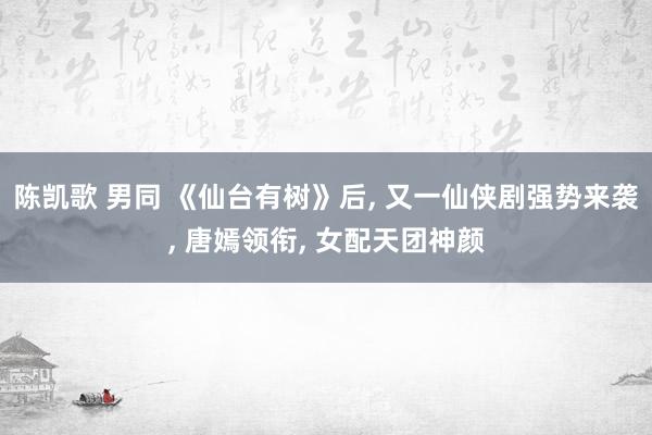 陈凯歌 男同 《仙台有树》后， 又一仙侠剧强势来袭， 唐嫣领衔， 女配天团神颜