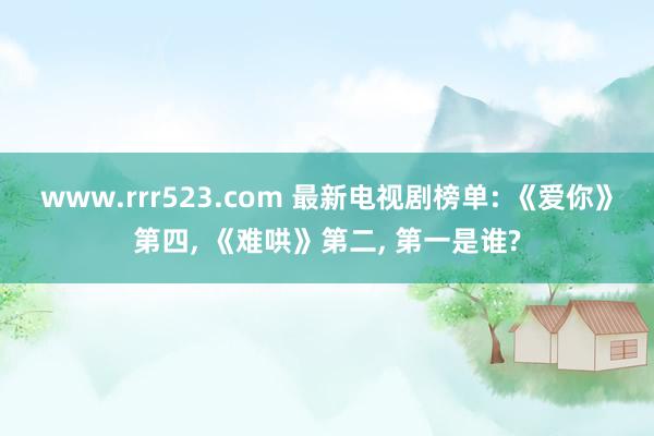 www.rrr523.com 最新电视剧榜单: 《爱你》第四， 《难哄》第二， 第一是谁?