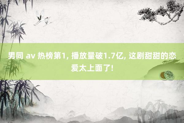 男同 av 热榜第1， 播放量破1.7亿， 这剧甜甜的恋爱太上面了!