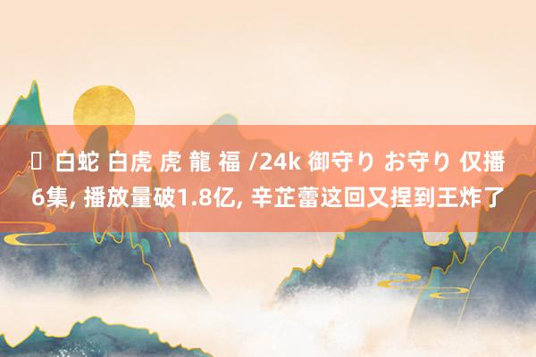 ✨白蛇 白虎 虎 龍 福 /24k 御守り お守り 仅播6集， 播放量破1.8亿， 辛芷蕾这回又捏到王炸了