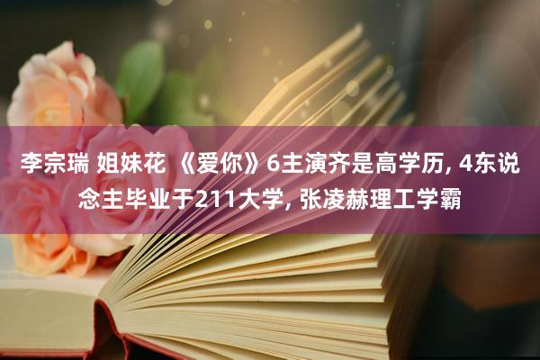 李宗瑞 姐妹花 《爱你》6主演齐是高学历， 4东说念主毕业于211大学， 张凌赫理工学霸