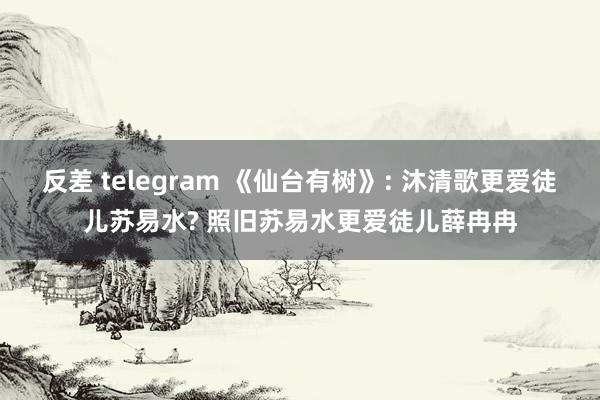 反差 telegram 《仙台有树》: 沐清歌更爱徒儿苏易水? 照旧苏易水更爱徒儿薛冉冉